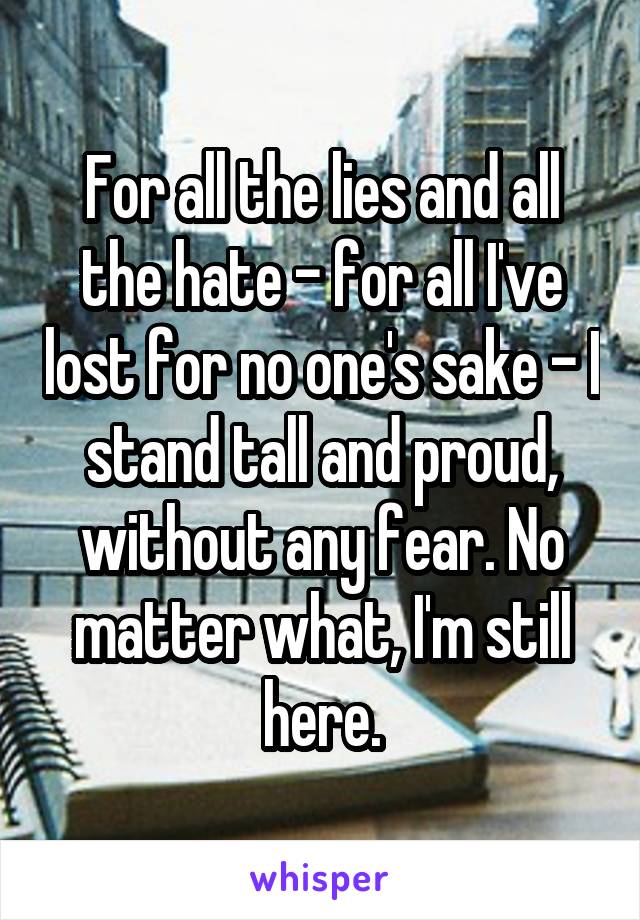 For all the lies and all the hate - for all I've lost for no one's sake - I stand tall and proud, without any fear. No matter what, I'm still here.