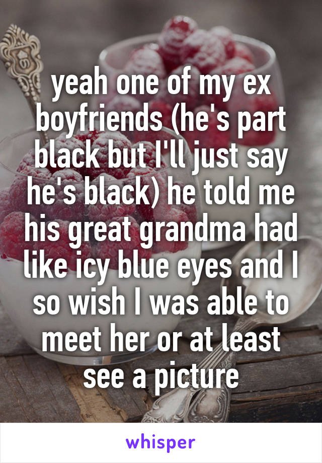 yeah one of my ex boyfriends (he's part black but I'll just say he's black) he told me his great grandma had like icy blue eyes and I so wish I was able to meet her or at least see a picture