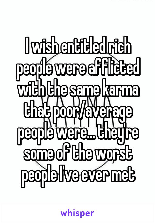 I wish entitled rich people were afflicted with the same karma that poor/average people were... they're some of the worst people I've ever met