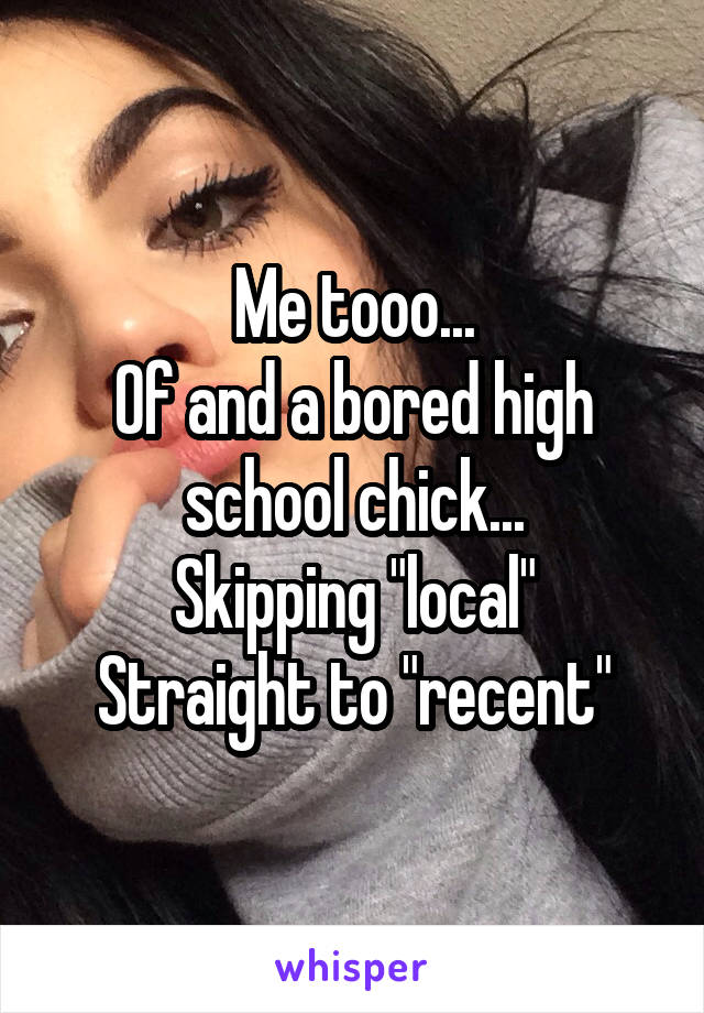 Me tooo...
Of and a bored high school chick...
Skipping "local"
Straight to "recent"