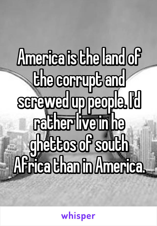 America is the land of the corrupt and screwed up people. I'd rather live in he
ghettos of south Africa than in America.