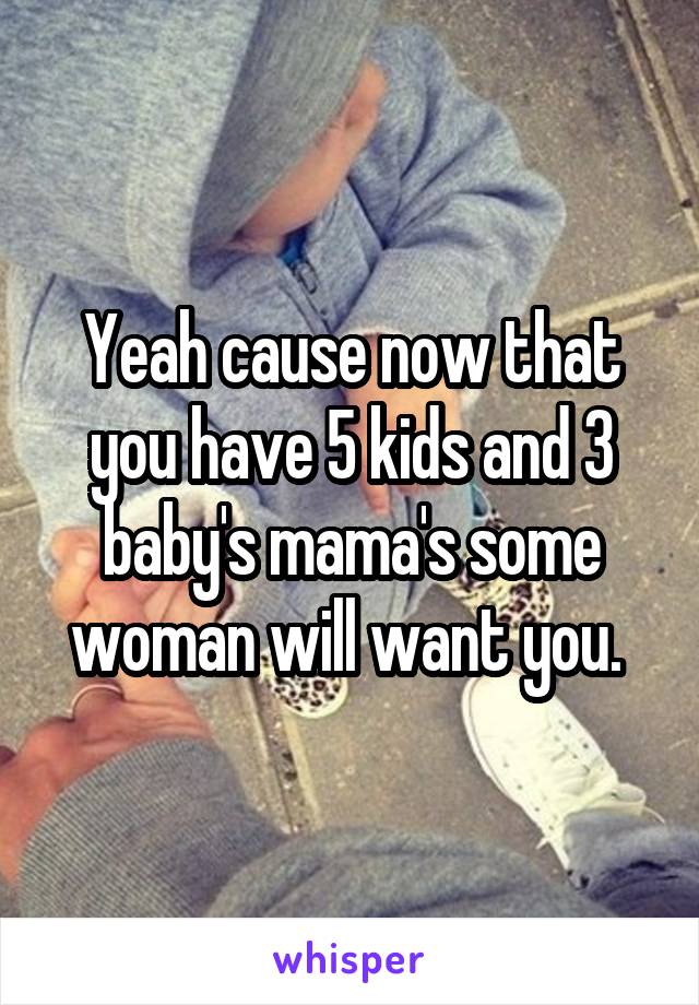 Yeah cause now that you have 5 kids and 3 baby's mama's some woman will want you. 