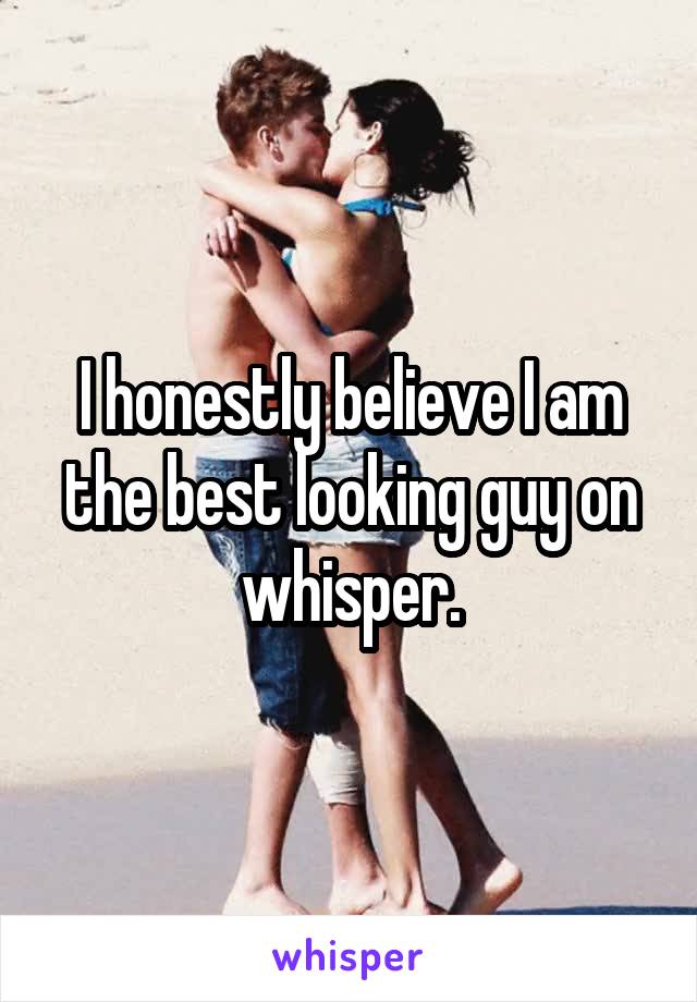 I honestly believe I am the best looking guy on whisper.