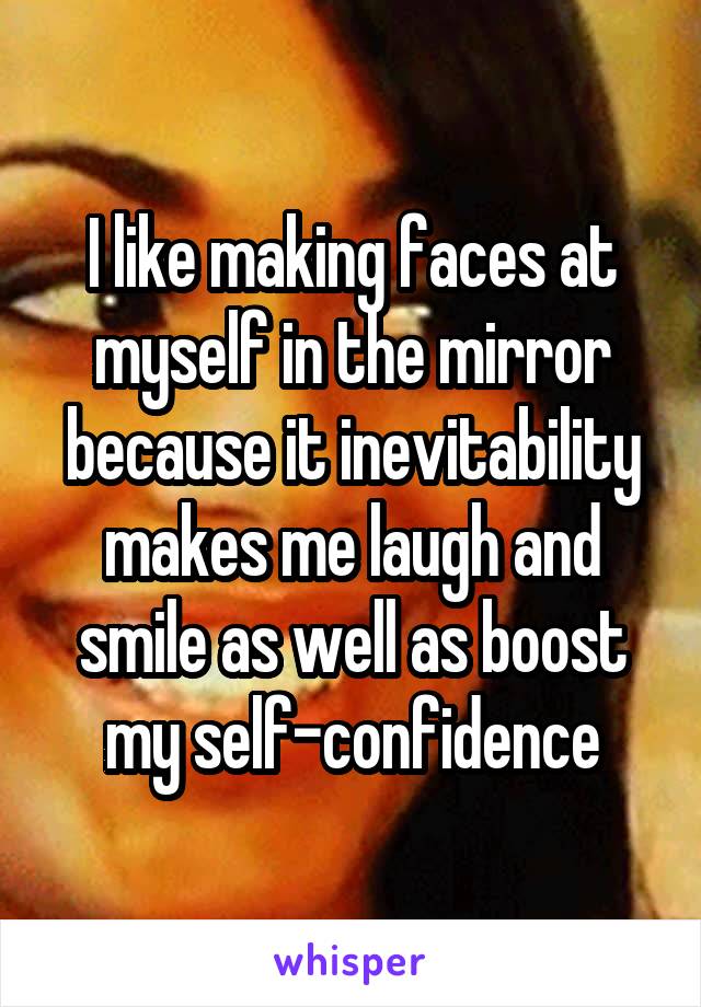 I like making faces at myself in the mirror because it inevitability makes me laugh and smile as well as boost my self-confidence