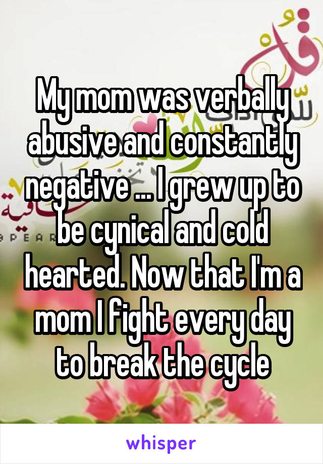 My mom was verbally abusive and constantly negative ... I grew up to be cynical and cold hearted. Now that I'm a mom I fight every day to break the cycle