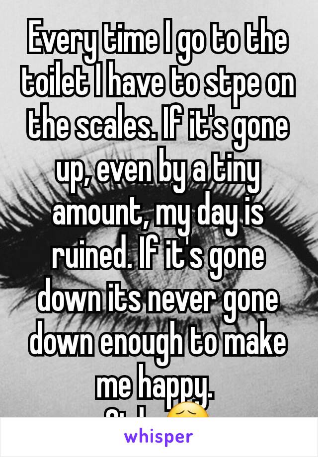 Every time I go to the toilet I have to stpe on the scales. If it's gone up, even by a tiny amount, my day is ruined. If it's gone down its never gone down enough to make me happy. 
Sigh 😧
