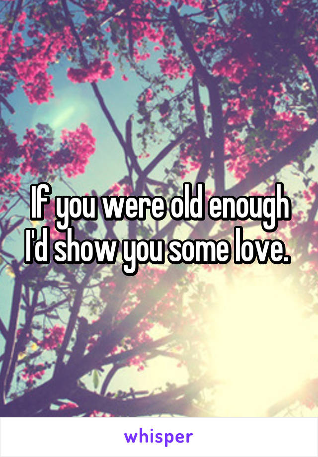 If you were old enough I'd show you some love. 