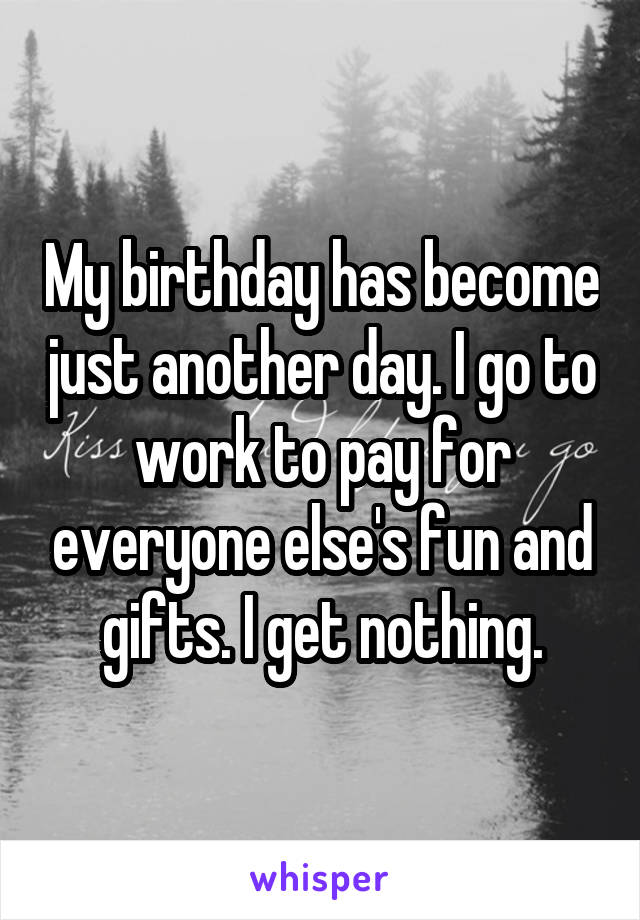 My birthday has become just another day. I go to work to pay for everyone else's fun and gifts. I get nothing.