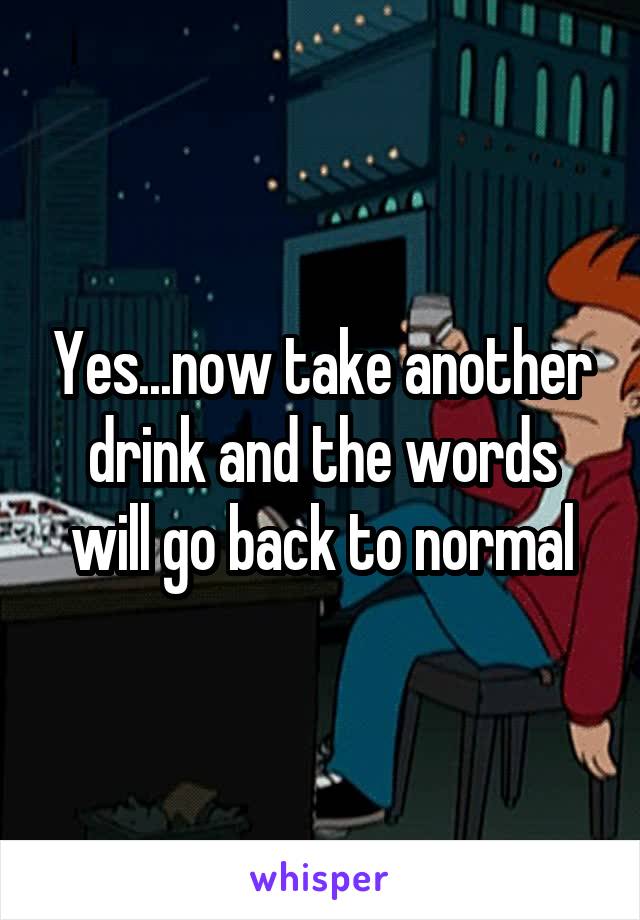 Yes...now take another drink and the words will go back to normal