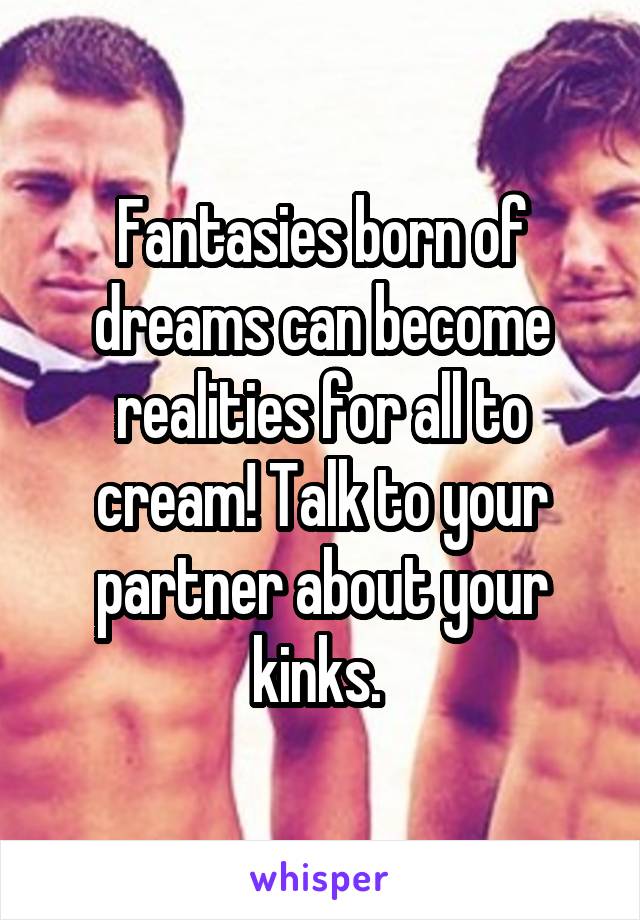 Fantasies born of dreams can become realities for all to cream! Talk to your partner about your kinks. 