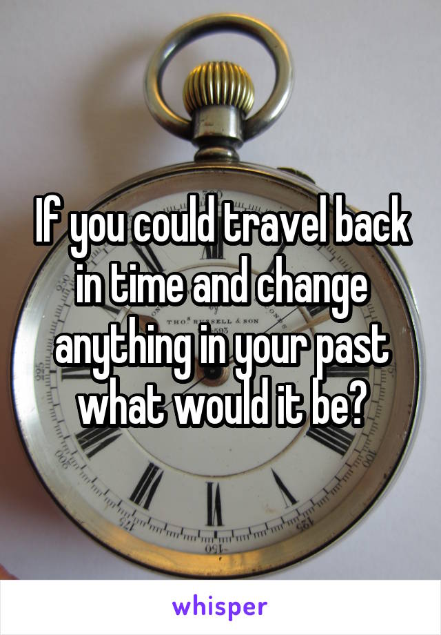 If you could travel back in time and change anything in your past what would it be?
