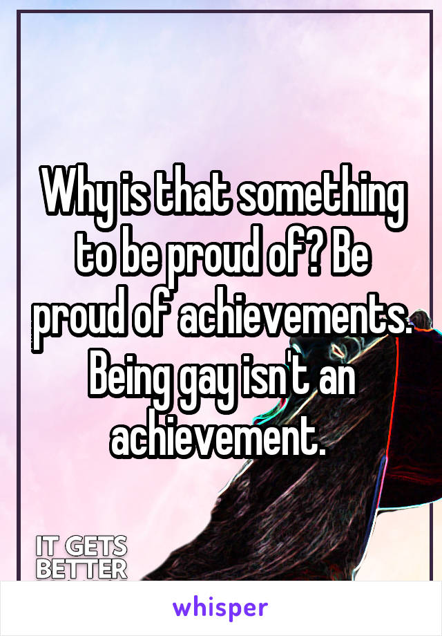 Why is that something to be proud of? Be proud of achievements. Being gay isn't an achievement. 