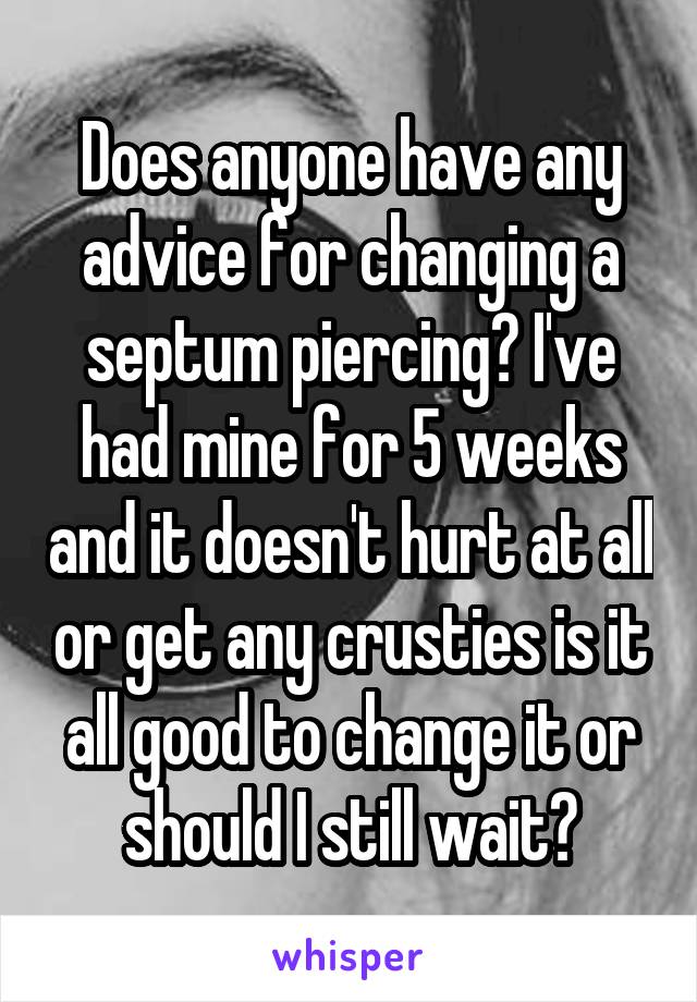 Does anyone have any advice for changing a septum piercing? I've had mine for 5 weeks and it doesn't hurt at all or get any crusties is it all good to change it or should I still wait?