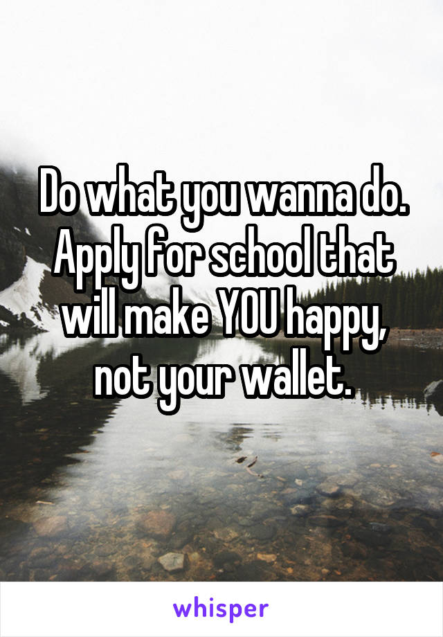 Do what you wanna do. Apply for school that will make YOU happy, not your wallet.
