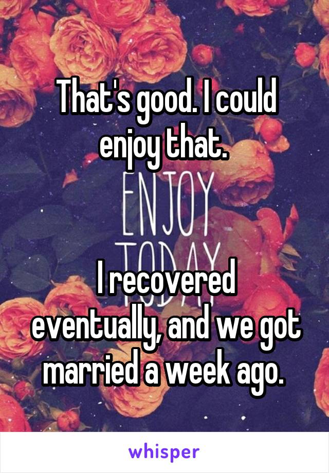 That's good. I could enjoy that. 


I recovered eventually, and we got married a week ago. 