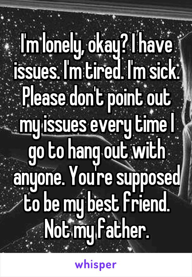 I'm lonely, okay? I have issues. I'm tired. I'm sick. Please don't point out my issues every time I go to hang out with anyone. You're supposed to be my best friend. Not my father.