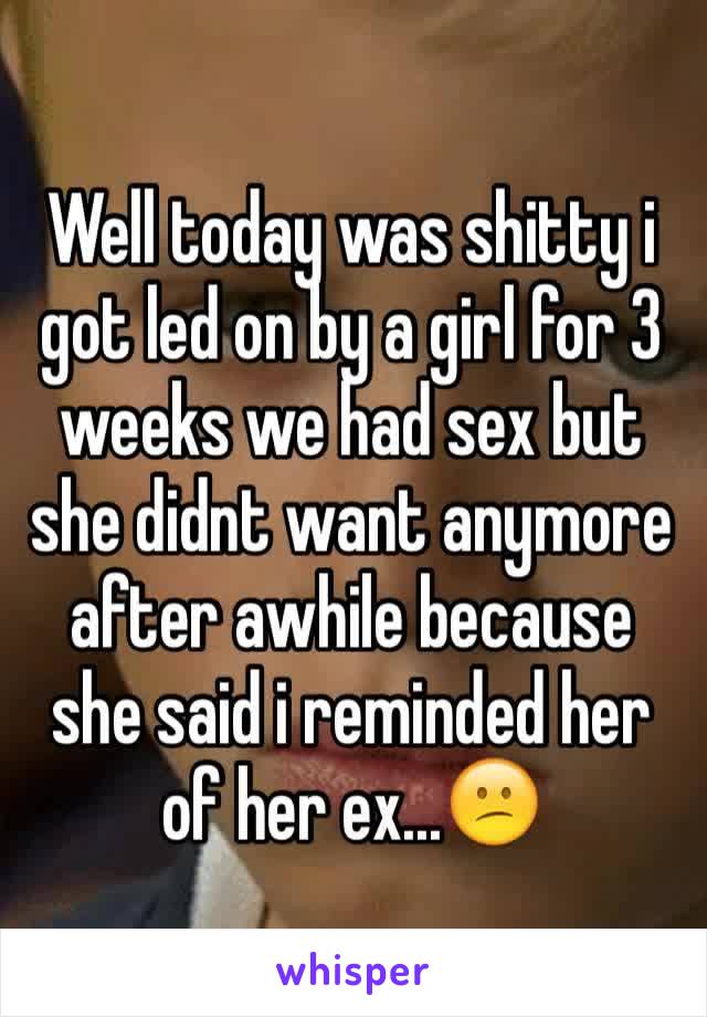 Well today was shitty i got led on by a girl for 3 weeks we had sex but she didnt want anymore after awhile because she said i reminded her of her ex...😕