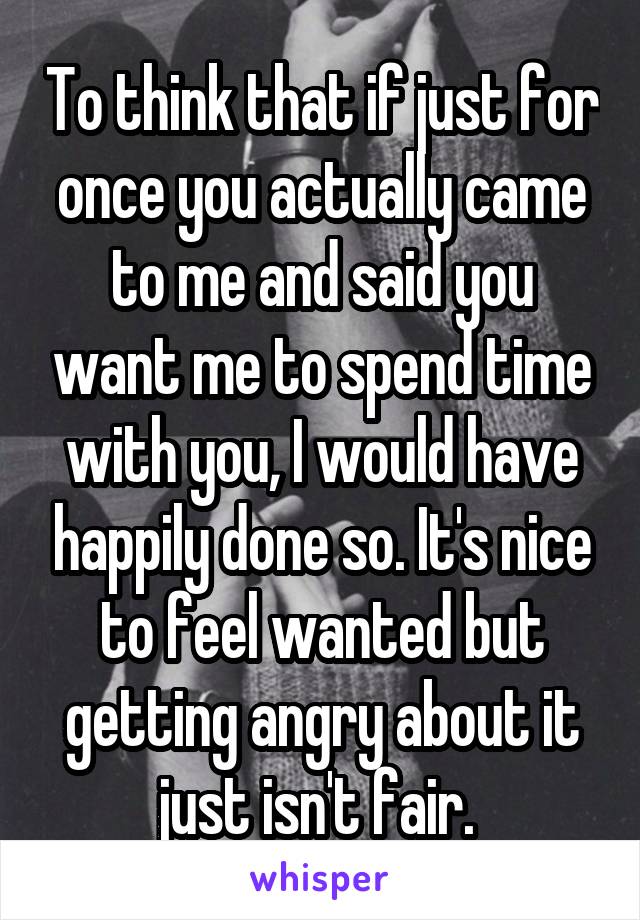 To think that if just for once you actually came to me and said you want me to spend time with you, I would have happily done so. It's nice to feel wanted but getting angry about it just isn't fair. 