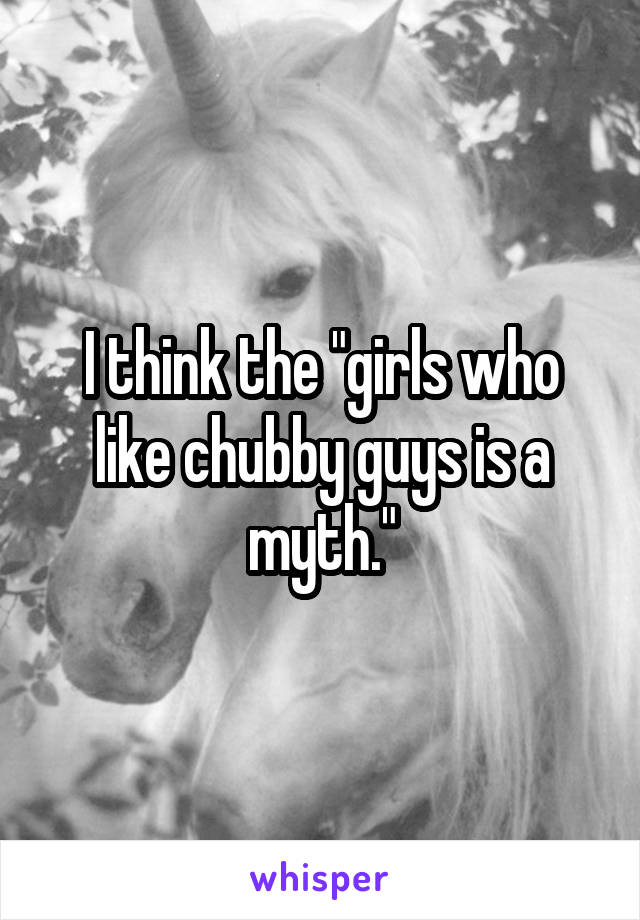 I think the "girls who like chubby guys is a myth."