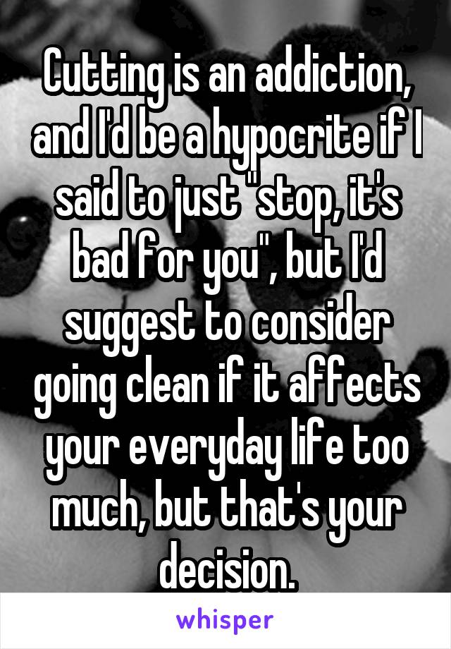 Cutting is an addiction, and I'd be a hypocrite if I said to just "stop, it's bad for you", but I'd suggest to consider going clean if it affects your everyday life too much, but that's your decision.