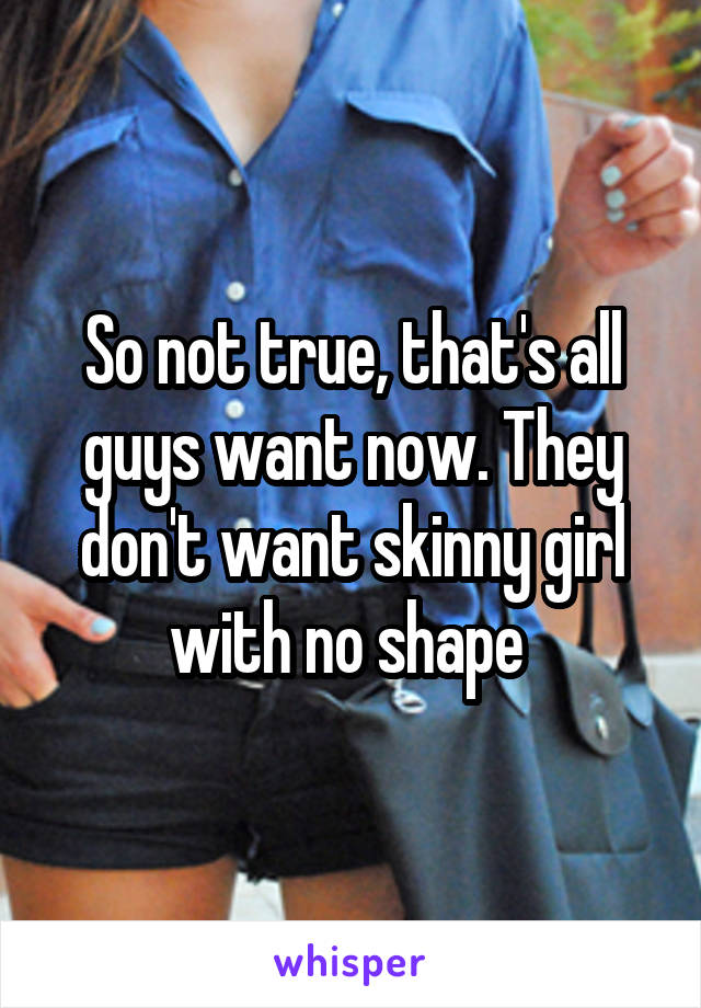 So not true, that's all guys want now. They don't want skinny girl with no shape 