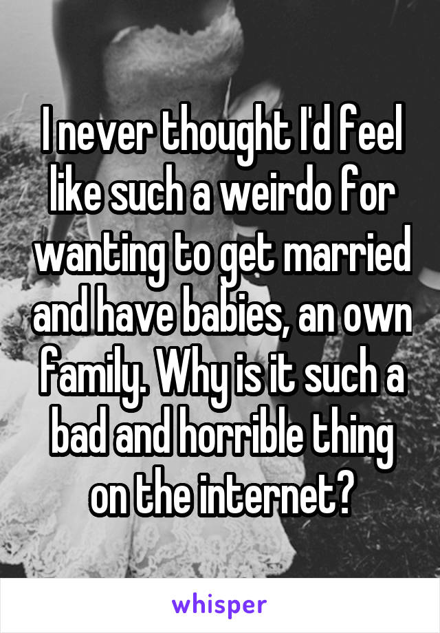 I never thought I'd feel like such a weirdo for wanting to get married and have babies, an own family. Why is it such a bad and horrible thing on the internet?