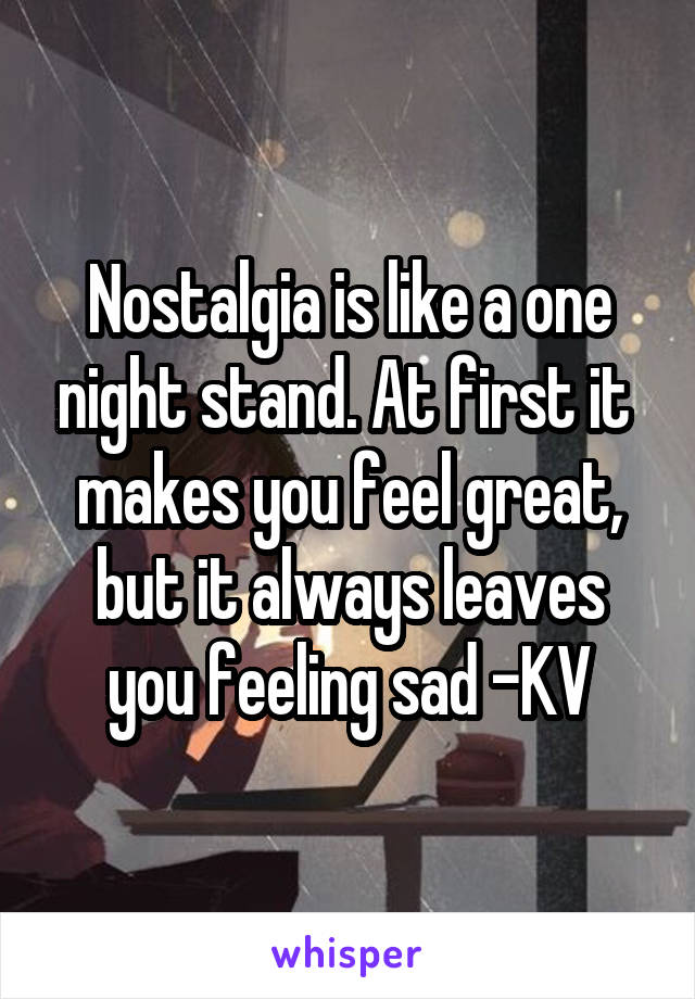 Nostalgia is like a one night stand. At first it  makes you feel great, but it always leaves you feeling sad -KV