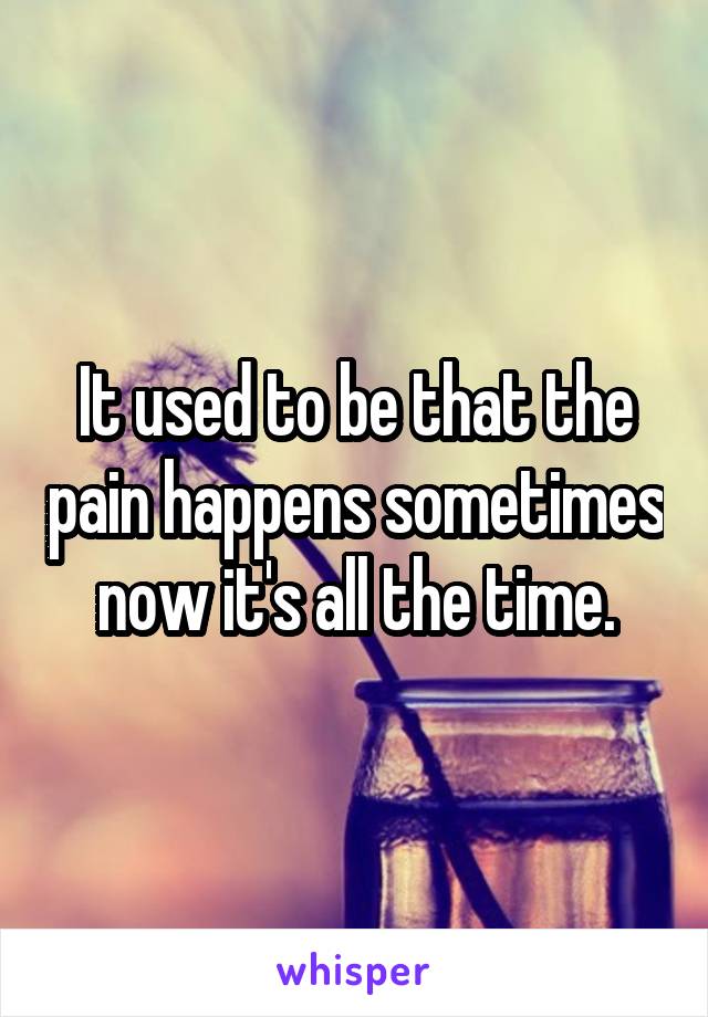It used to be that the pain happens sometimes now it's all the time.