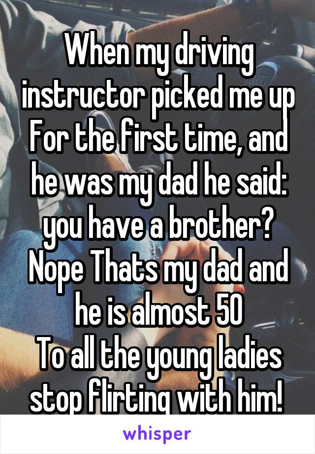 When my driving instructor picked me up For the first time, and he was my dad he said: you have a brother?
Nope Thats my dad and he is almost 50
To all the young ladies stop flirting with him! 