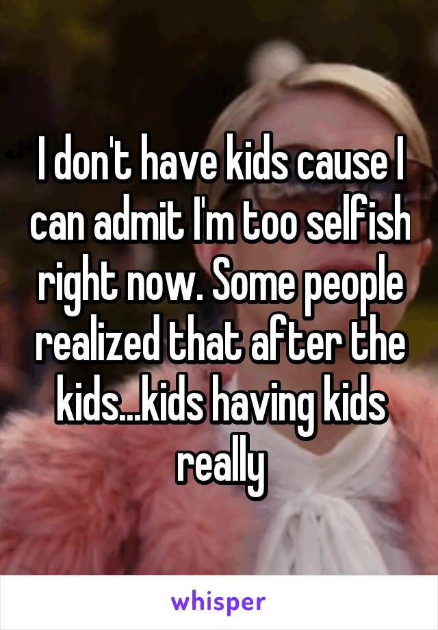 I don't have kids cause I can admit I'm too selfish right now. Some people realized that after the kids...kids having kids really