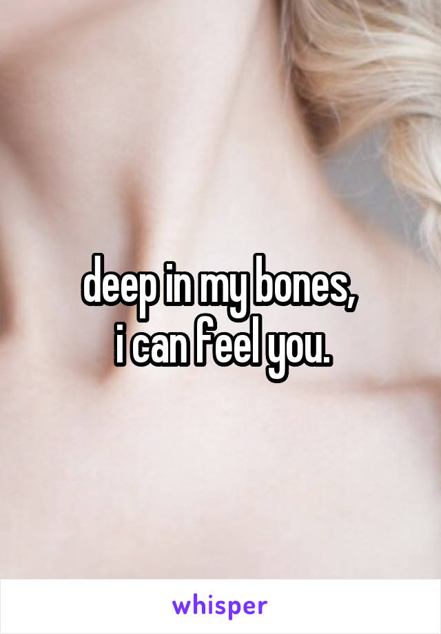 deep in my bones, 
i can feel you.