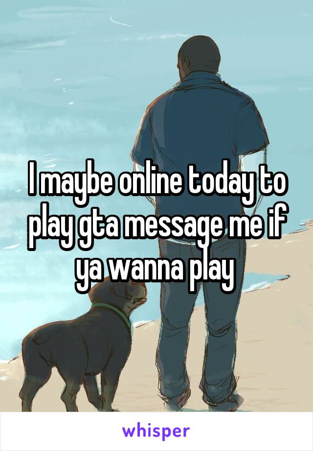 I maybe online today to play gta message me if ya wanna play 