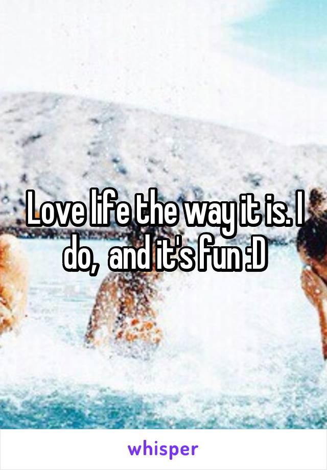 Love life the way it is. I do,  and it's fun :D