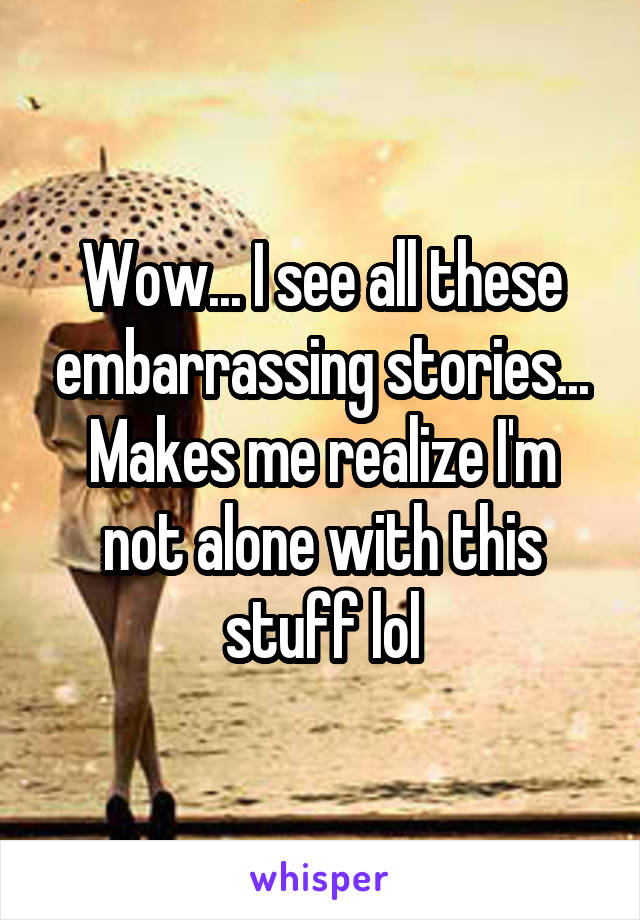 Wow... I see all these embarrassing stories... Makes me realize I'm not alone with this stuff lol
