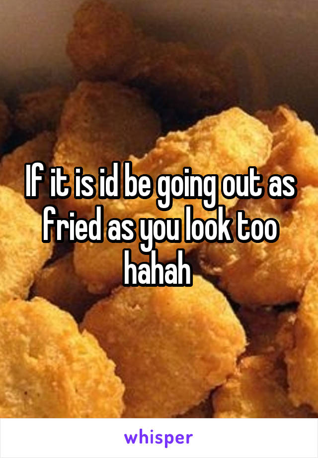 If it is id be going out as fried as you look too hahah 