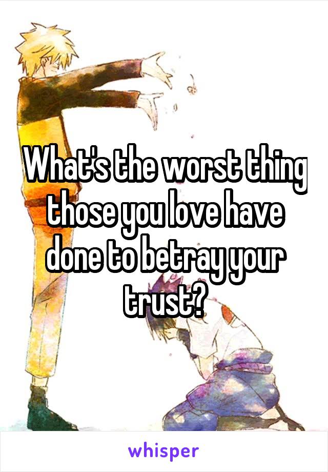 What's the worst thing those you love have done to betray your trust?