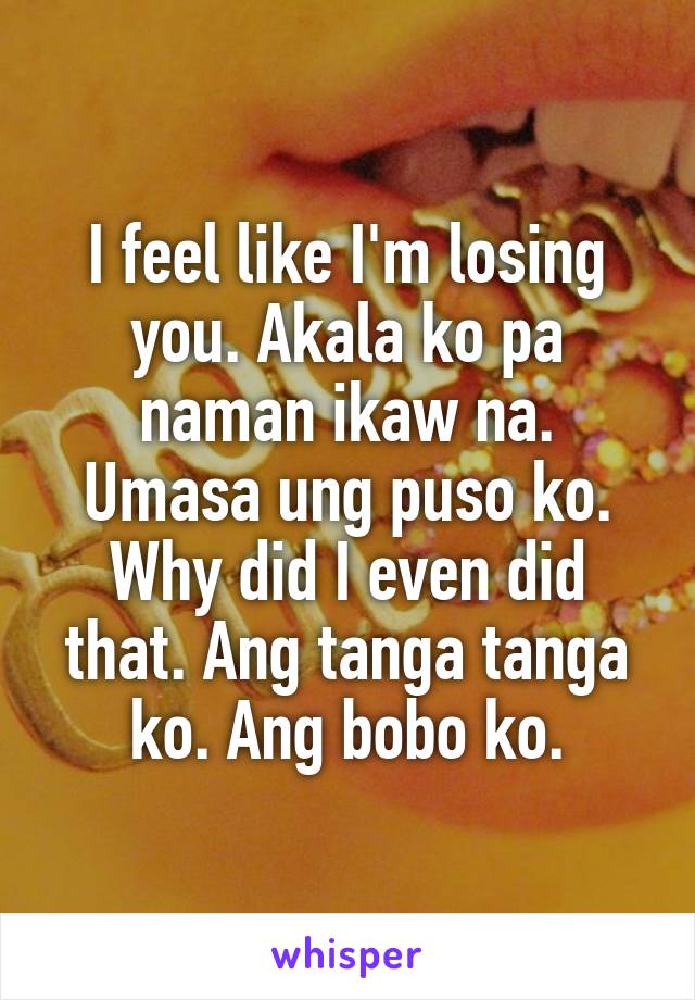 I feel like I'm losing you. Akala ko pa naman ikaw na. Umasa ung puso ko. Why did I even did that. Ang tanga tanga ko. Ang bobo ko.
