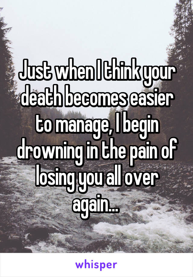 Just when I think your death becomes easier to manage, I begin drowning in the pain of losing you all over again... 