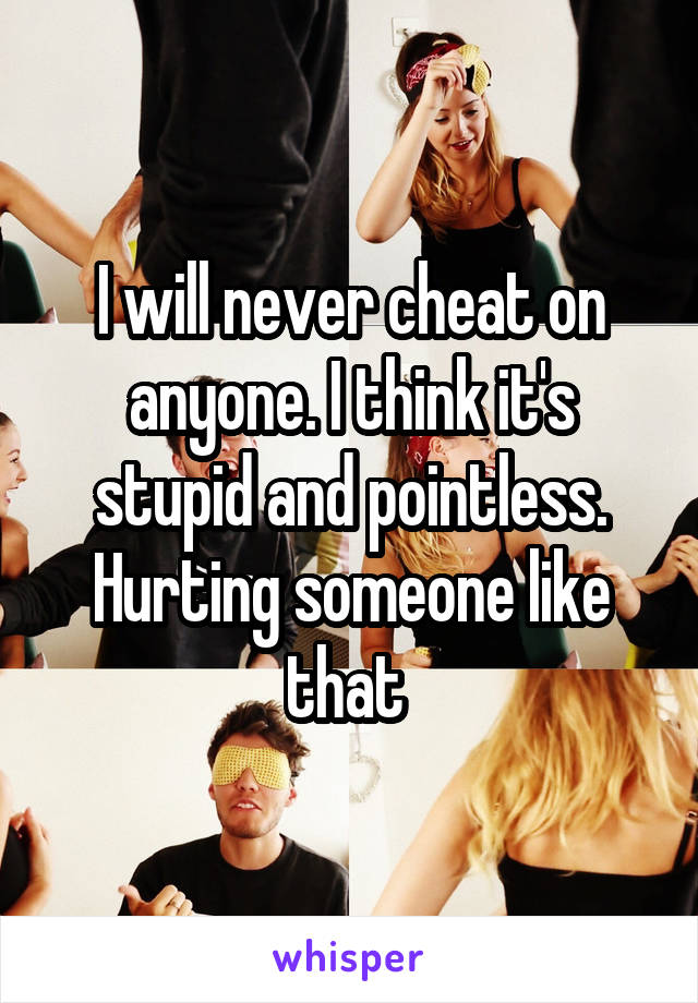 I will never cheat on anyone. I think it's stupid and pointless. Hurting someone like that 