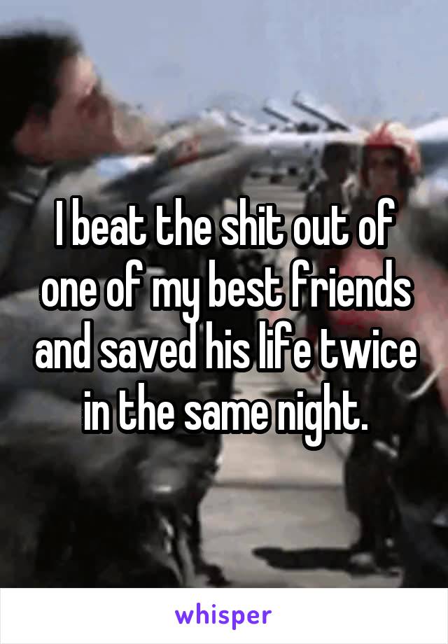 I beat the shit out of one of my best friends and saved his life twice in the same night.