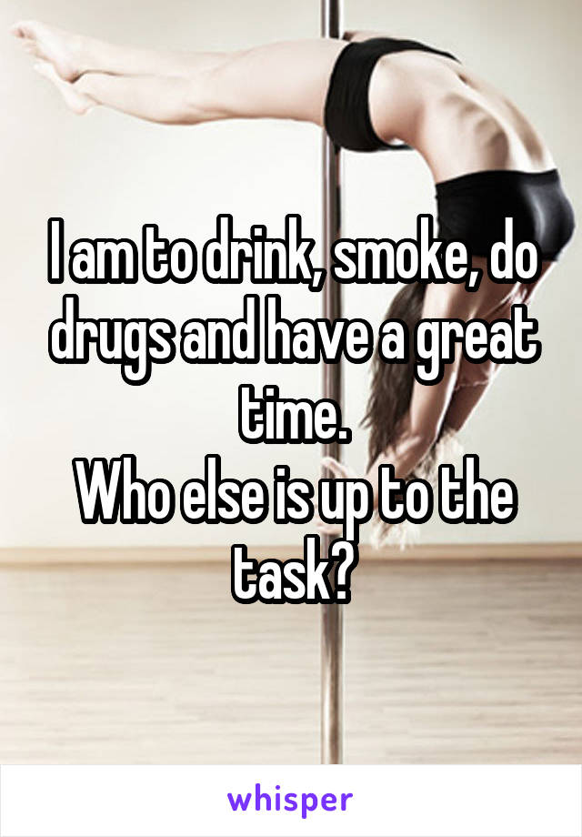 I am to drink, smoke, do drugs and have a great time.
Who else is up to the task?