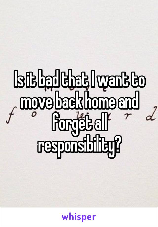 Is it bad that I want to move back home and forget all responsibility?