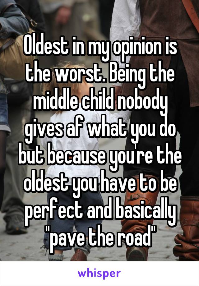 Oldest in my opinion is the worst. Being the middle child nobody gives af what you do but because you're the oldest you have to be perfect and basically "pave the road"