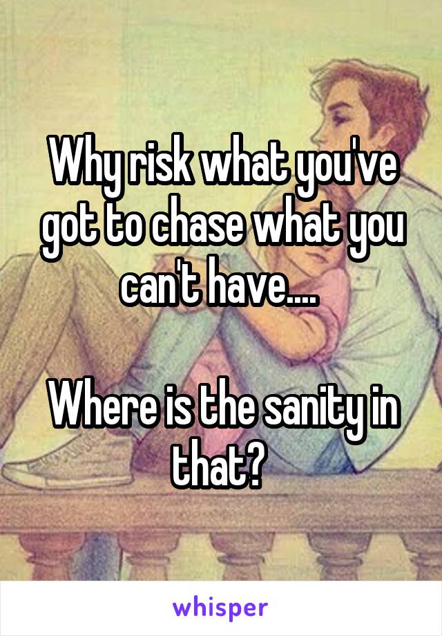 Why risk what you've got to chase what you can't have.... 

Where is the sanity in that? 