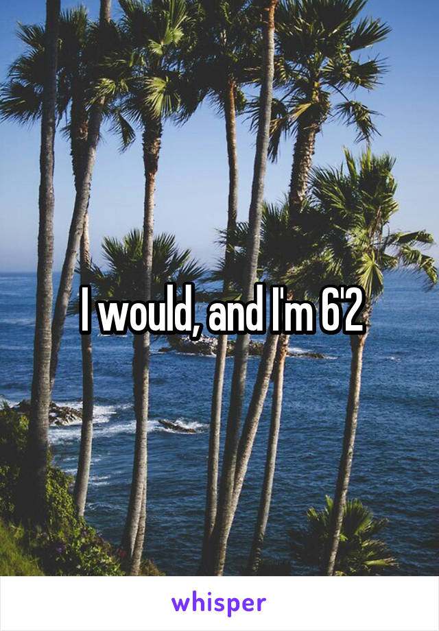 I would, and I'm 6'2