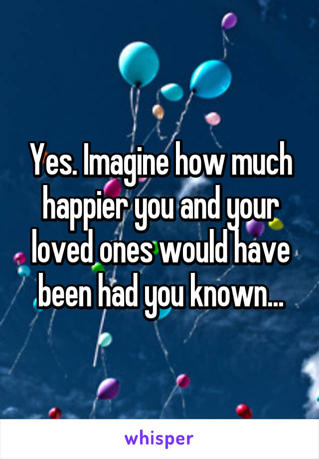 Yes. Imagine how much happier you and your loved ones would have been had you known...