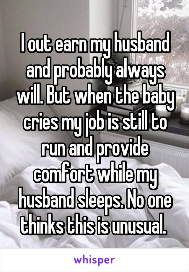 I out earn my husband and probably always will. But when the baby cries my job is still to run and provide comfort while my husband sleeps. No one thinks this is unusual. 