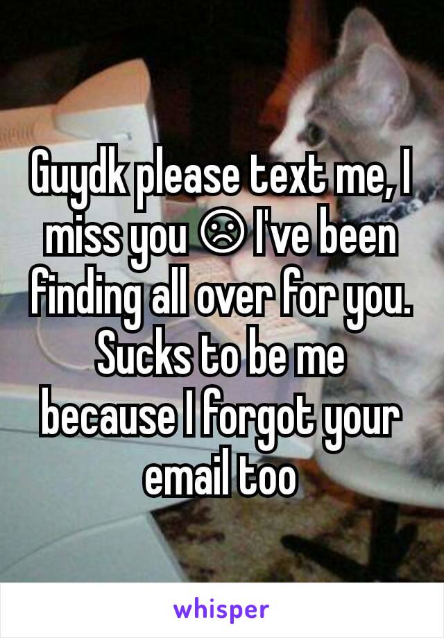 Guydk please text me, I miss you ☹ I've been finding all over for you. Sucks to be me because I forgot your email too
