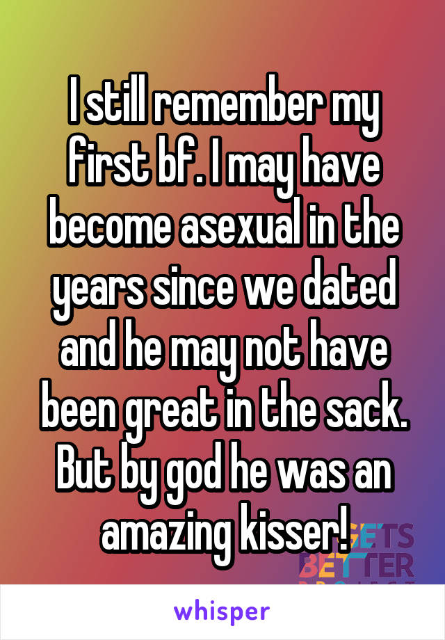 I still remember my first bf. I may have become asexual in the years since we dated and he may not have been great in the sack. But by god he was an amazing kisser!