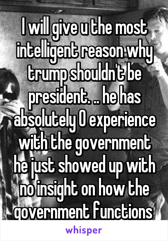 I will give u the most intelligent reason why trump shouldn't be president. .. he has absolutely 0 experience with the government he just showed up with no insight on how the government functions 